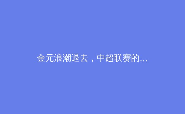 金元浪潮退去，中超联赛的十字路口：职业化改革与青训体系的未来 - 2