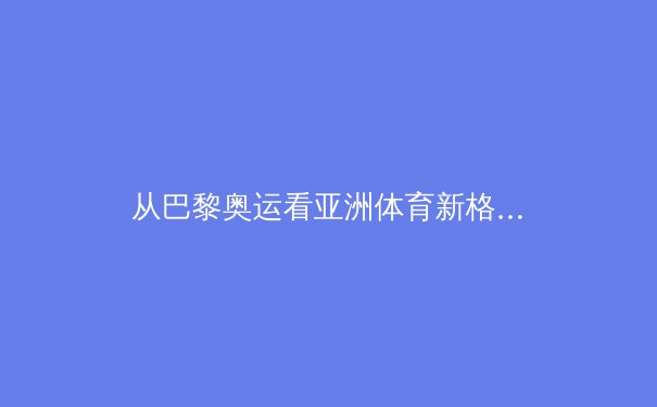从巴黎奥运看亚洲体育新格局：技术流崛起与传统强权的博弈 - 4