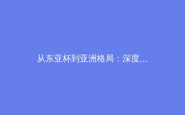 从东亚杯到亚洲格局：深度解析日韩足球崛起的体系密码与启示