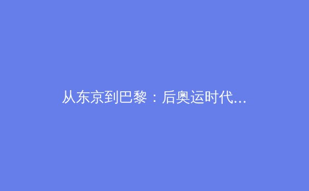 从东京到巴黎：后奥运时代体育产业的价值重构与数字变革
