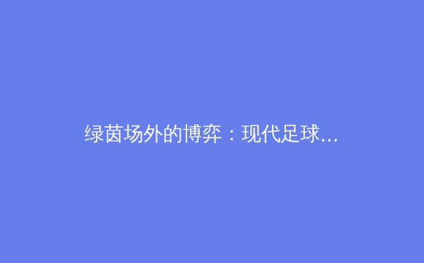 绿茵场外的博弈：现代足球转会策略如何重塑豪门格局 - 2